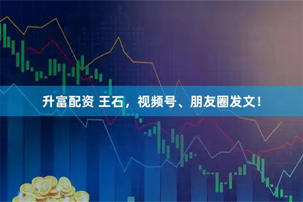 升富配资 王石，视频号、朋友圈发文！