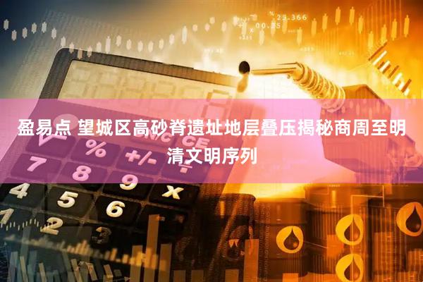 盈易点 望城区高砂脊遗址地层叠压揭秘商周至明清文明序列