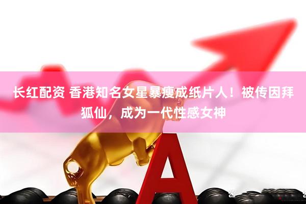 长红配资 香港知名女星暴瘦成纸片人！被传因拜狐仙，成为一代性感女神