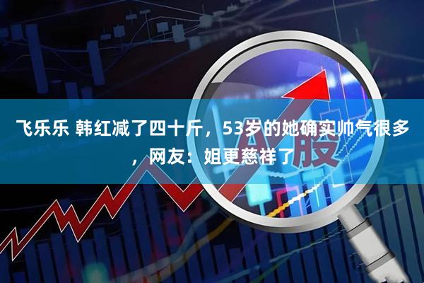 飞乐乐 韩红减了四十斤，53岁的她确实帅气很多，网友：姐更慈祥了