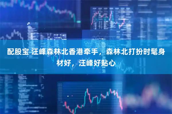 配股宝 汪峰森林北香港牵手，森林北打扮时髦身材好，汪峰好贴心