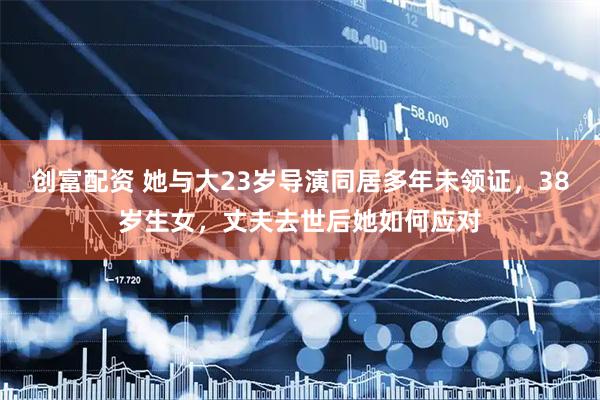 创富配资 她与大23岁导演同居多年未领证，38岁生女，丈夫去世后她如何应对
