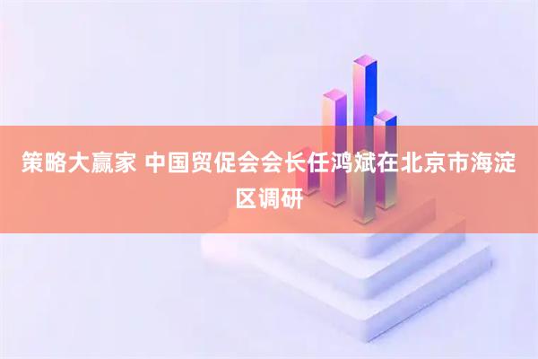 策略大赢家 中国贸促会会长任鸿斌在北京市海淀区调研