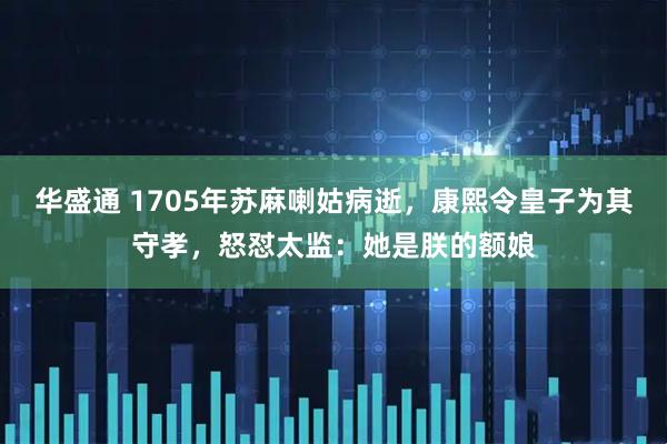 华盛通 1705年苏麻喇姑病逝，康熙令皇子为其守孝，怒怼太监：她是朕的额娘