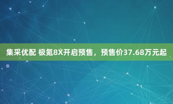 集采优配 极氪8X开启预售，预售价37.68万元起