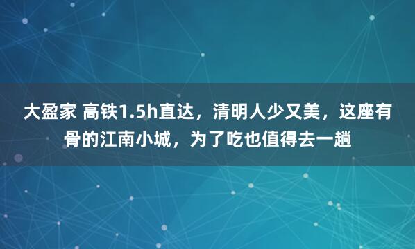 大盈家 高铁1.5h直达，清明人少又美，这座有骨的江南小城，为了吃也值得去一趟
