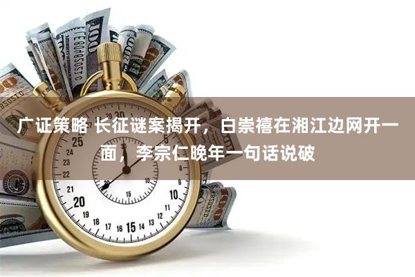 广证策略 长征谜案揭开，白崇禧在湘江边网开一面，李宗仁晚年一句话说破