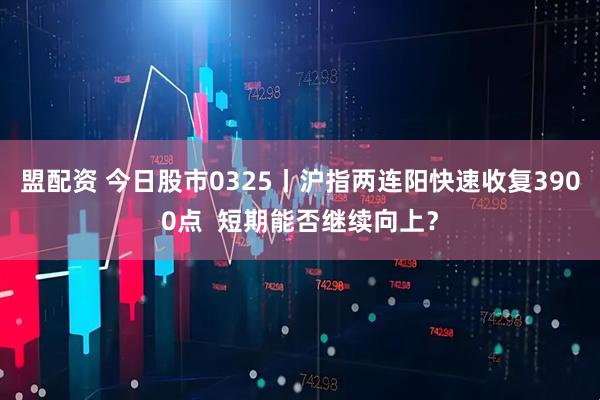 盟配资 今日股市0325丨沪指两连阳快速收复3900点  短期能否继续向上？