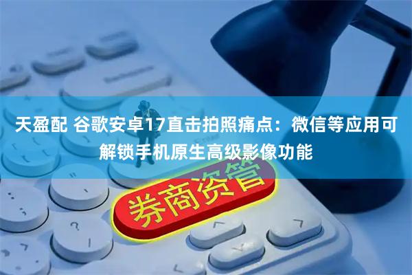 天盈配 谷歌安卓17直击拍照痛点：微信等应用可解锁手机原生高级影像功能