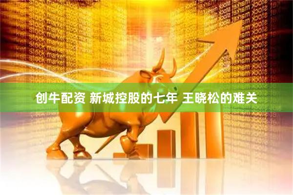创牛配资 新城控股的七年 王晓松的难关