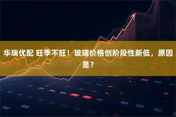 华瑞优配 旺季不旺！玻璃价格创阶段性新低，原因是？