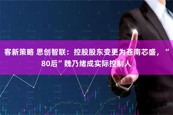 客新策略 思创智联：控股股东变更为苍南芯盛，“80后”魏乃绪成实际控制人