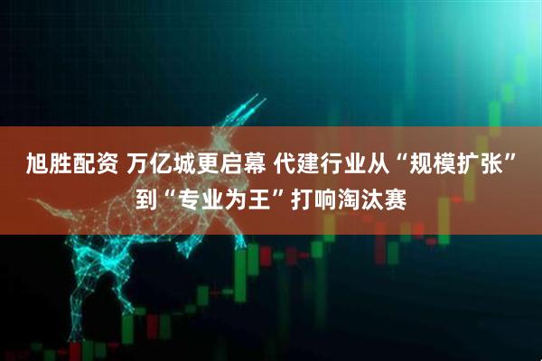 旭胜配资 万亿城更启幕 代建行业从“规模扩张”到“专业为王”打响淘汰赛
