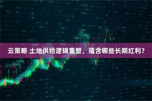 云策略 土地供给逻辑重塑，蕴含哪些长期红利？