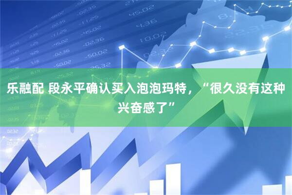 乐融配 段永平确认买入泡泡玛特，“很久没有这种兴奋感了”