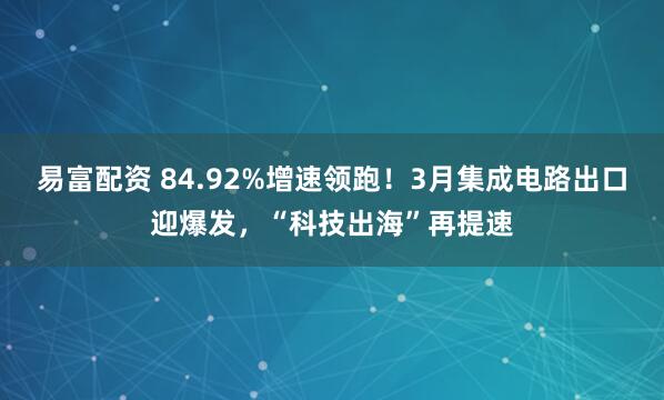 易富配资 84.92%增速领跑！3月集成电路出口迎爆发，“科技出海”再提速