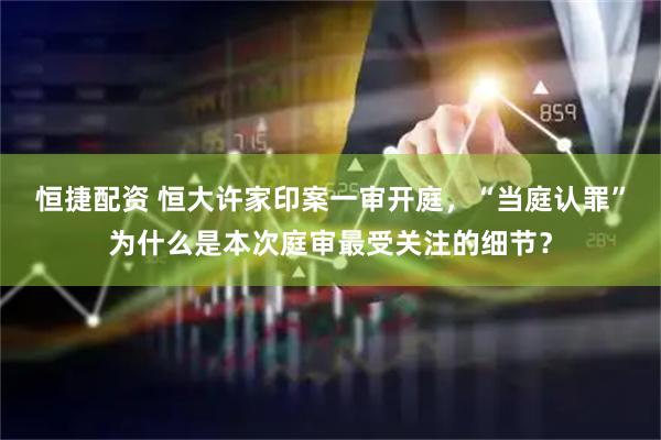 恒捷配资 恒大许家印案一审开庭，“当庭认罪”为什么是本次庭审最受关注的细节？