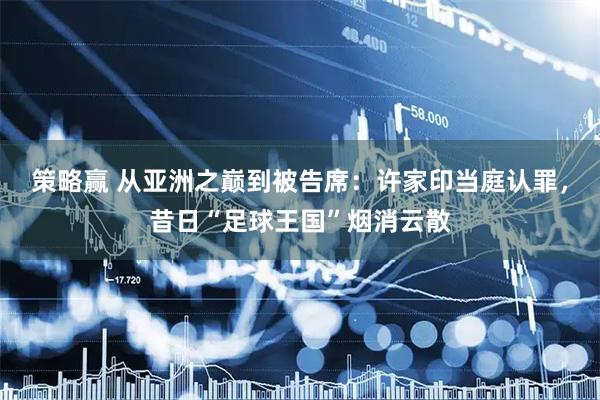 策略赢 从亚洲之巅到被告席：许家印当庭认罪，昔日“足球王国”烟消云散