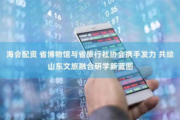 海会配资 省博物馆与省旅行社协会携手发力 共绘山东文旅融合研学新蓝图