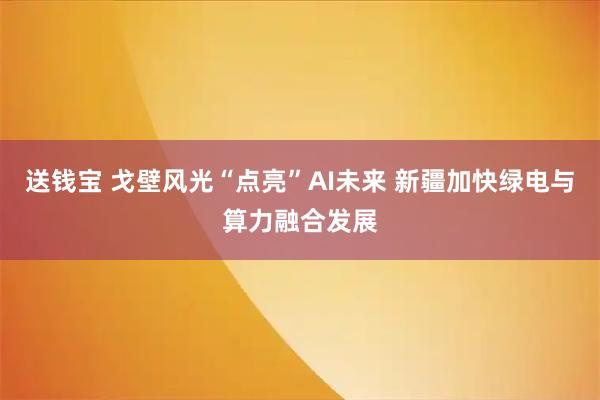 送钱宝 戈壁风光“点亮”AI未来 新疆加快绿电与算力融合发展