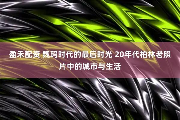 盈禾配资 魏玛时代的最后时光 20年代柏林老照片中的城市与生活