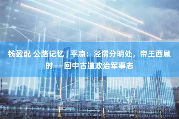 钱盈配 公路记忆 | 平凉:泾渭分明处,帝王西顾时——回中古道政治军事志
