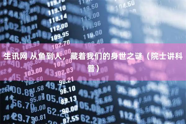 生讯网 从鱼到人,藏着我们的身世之谜(院士讲科普)