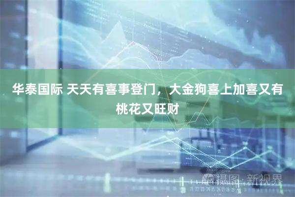 华泰国际 天天有喜事登门，大金狗喜上加喜又有桃花又旺财