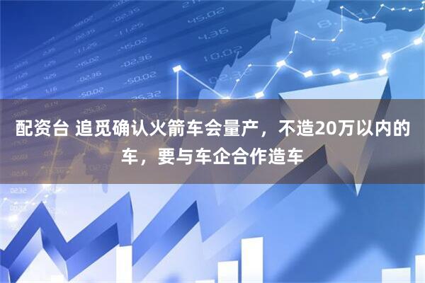 配资台 追觅确认火箭车会量产，不造20万以内的车，要与车企合作造车