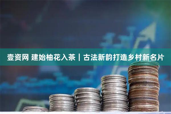 壹资网 建始柚花入茶｜古法新韵打造乡村新名片