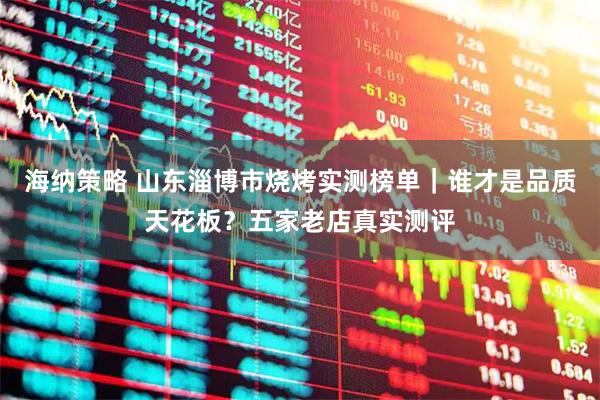 海纳策略 山东淄博市烧烤实测榜单｜谁才是品质天花板？五家老店真实测评