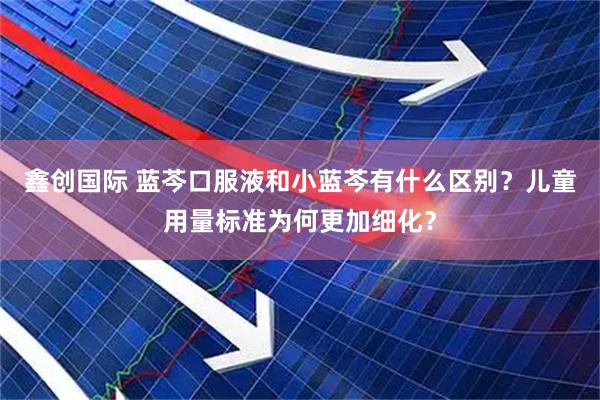 鑫创国际 蓝芩口服液和小蓝芩有什么区别？儿童用量标准为何更加细化？