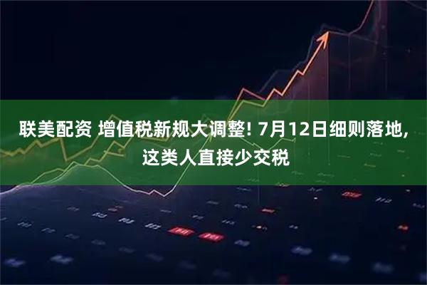 联美配资 增值税新规大调整! 7月12日细则落地, 这类人直接少交税