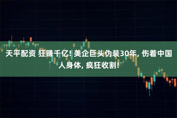 天平配资 狂赚千亿! 美企巨头伪装30年, 伤着中国人身体, 疯狂收割!