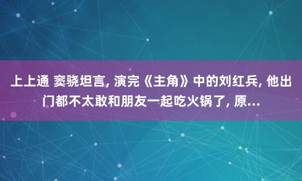 上上通 窦骁坦言, 演完《主角》中的刘红兵, 他出门都不太敢和朋友一起吃火锅了, 原...